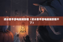 逆水寒手游电脑端卸载（逆水寒手游电脑端卸载不了）