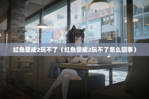 红色警戒2玩不了（红色警戒2玩不了怎么回事）