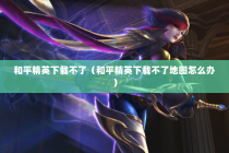 和平精英下载不了（和平精英下载不了地图怎么办）