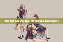 如何隐藏头盔和平精英（怎样隐藏头盔和平精英）