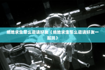 绝地求生怎么邀请好友（绝地求生怎么邀请好友一起玩）