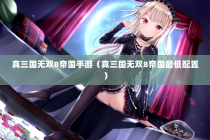 真三国无双8帝国手游（真三国无双8帝国最低配置）