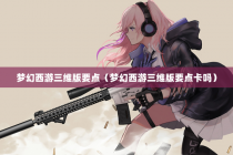 梦幻西游三维版要点（梦幻西游三维版要点卡吗）