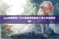 psp经典游戏（PSP经典游戏龙珠 Z 伟大的龙珠传说）